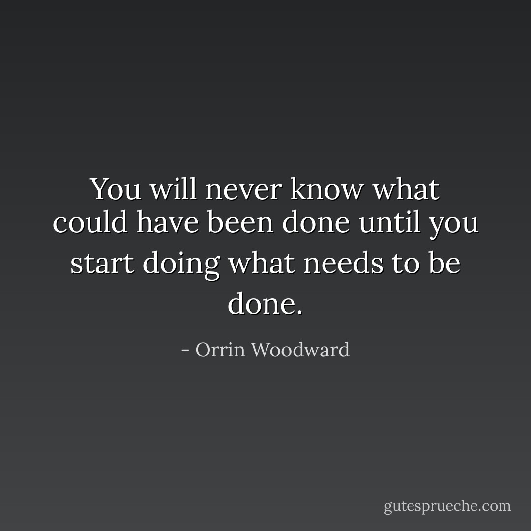 You will never know what could have been done until you start doing what needs to be done. - Orrin Woodward