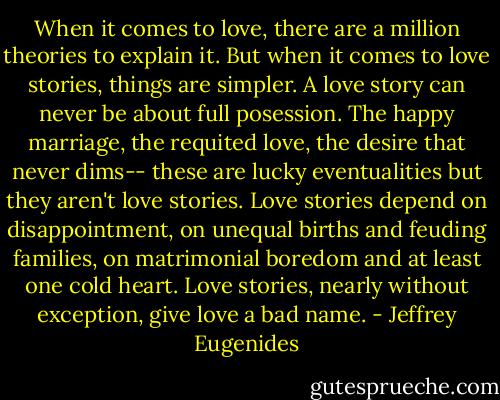 When it comes to love, there are a million theories to explain it. But when it comes to love stories, things are simpler. A love story can never be about full posession. The happy marriage, the requited love, the desire that never dims-- these are lucky eventualities but they aren't love stories. Love stories depend on disappointment, on unequal births and feuding families, on matrimonial boredom and at least one cold heart. Love stories, nearly without exception, give love a bad name. - Jeffrey Eugenides