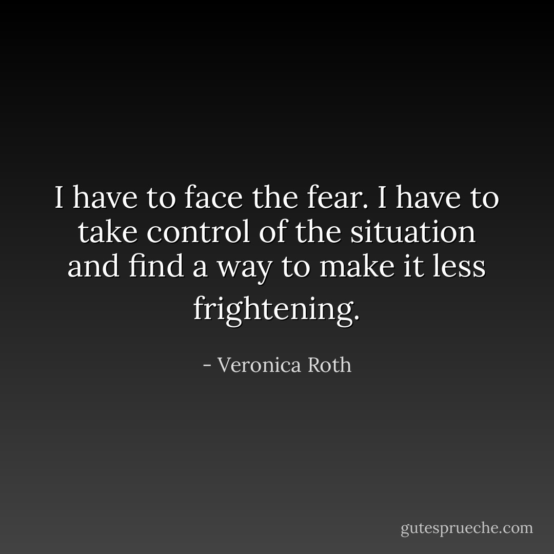 I have to face the fear. I have to take control of the situation and find a way to make it less frightening. - Veronica Roth