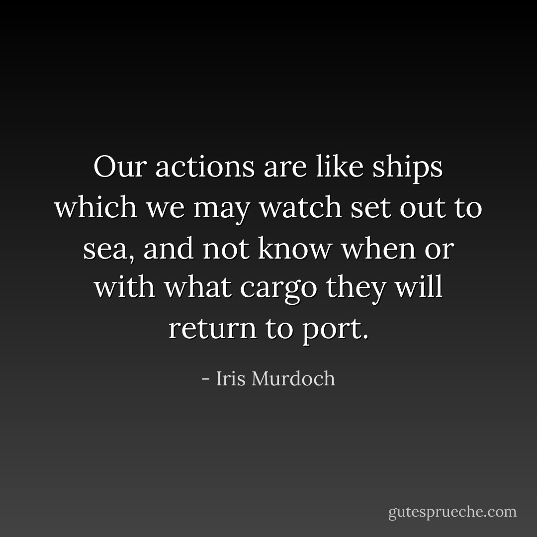 Our actions are like ships which we may watch set out to sea, and not know when or with what cargo they will return to port. - Iris Murdoch