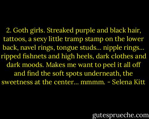 2. Goth girls. Streaked purple and black hair, tattoos, a sexy little tramp stamp on the lower back, navel rings, tongue studs… nipple rings… ripped fishnets and high heels, dark clothes and dark moods. Makes me want to peel it all off and find the soft spots underneath, the sweetness at the center… mmmm. - Selena Kitt
