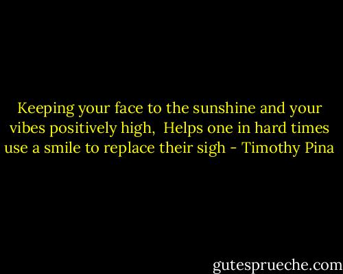 Keeping your face to the sunshine and your vibes positively high,<br /> Helps one in hard times use a smile to replace their sigh - Timothy Pina