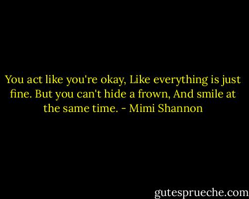 You act like you're okay,<br />Like everything is just fine.<br />But you can't hide a frown,<br />And smile at the same time. - Mimi Shannon