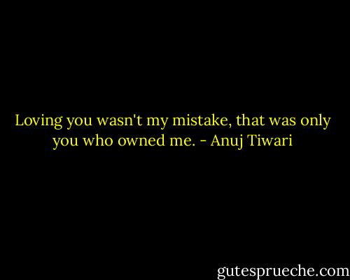 Loving you wasn't my mistake, that was only you who owned me. - Anuj Tiwari