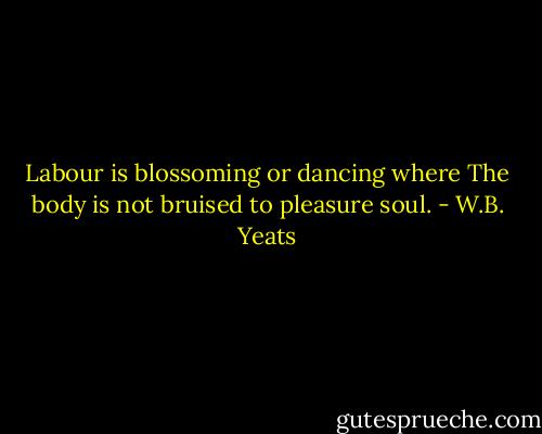 Labour is blossoming or dancing where<br />The body is not bruised to pleasure soul. - W.B. Yeats