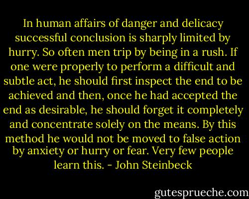 In human affairs of danger and delicacy successful conclusion is sharply limited by hurry. So often men trip by being in a rush. If one were properly to perform a difficult and subtle act, he should first inspect the end to be achieved and then, once he had accepted the end as desirable, he should forget it completely and concentrate solely on the means. By this method he would not be moved to false action by anxiety or hurry or fear. Very few people learn this. - John Steinbeck