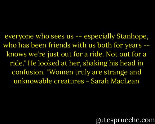 everyone who sees us -- especially Stanhope, who has been friends with us both for years -- knows we're just out for a ride. Not out for a ride."<br />He looked at her, shaking his head in confusion. "Women truly are strange and unknowable creatures - Sarah MacLean