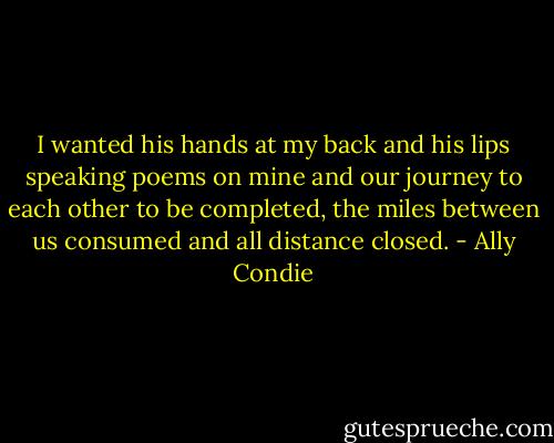 I wanted his hands at my back and his lips speaking poems on mine and our journey to each other to be completed, the miles between us consumed and all distance closed. - Ally Condie