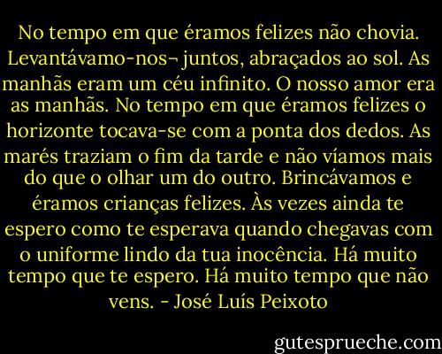 No tempo em que éramos felizes não chovia. Levantávamo-nos¬ juntos, abraçados ao sol. As manhãs eram um céu infinito. O nosso amor era as manhãs. No tempo em que éramos felizes o horizonte tocava-se com a ponta dos dedos. As marés traziam o fim da tarde e não víamos mais do que o olhar um do outro. Brincávamos e éramos crianças felizes. Às vezes ainda te espero como te esperava quando chegavas com o uniforme lindo da tua inocência. Há muito tempo que te espero. Há muito tempo que não vens. - José Luís Peixoto