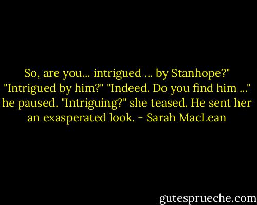 So, are you... intrigued ... by Stanhope?"<br />"Intrigued by him?"<br />"Indeed. Do you find him ..." he paused.<br />"Intriguing?" she teased.<br />He sent her an exasperated look. - Sarah MacLean