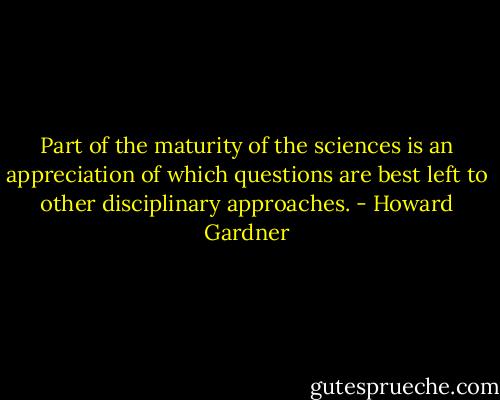 Part of the maturity of the sciences is an appreciation of which questions are best left to other disciplinary approaches. - Howard Gardner