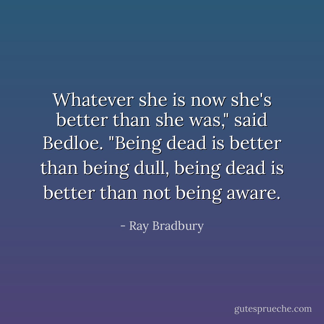 Whatever she is now she's better than she was," said Bedloe. "Being dead is better than being dull, being dead is better than not being aware. - Ray Bradbury