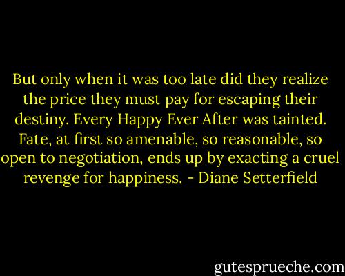 But only when it was too late did they realize the price they must pay for escaping their destiny. Every Happy Ever After was tainted. Fate, at first so amenable, so reasonable, so open to negotiation, ends up by exacting a cruel revenge for happiness. - Diane Setterfield