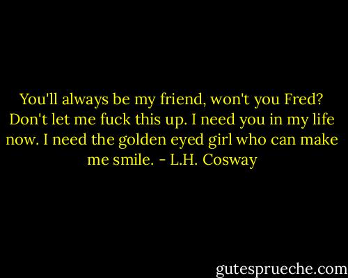 You'll always be my friend, won't you Fred? Don't let me fuck this up. I need you in my life now. I need the golden eyed girl who can make me smile. - L.H. Cosway