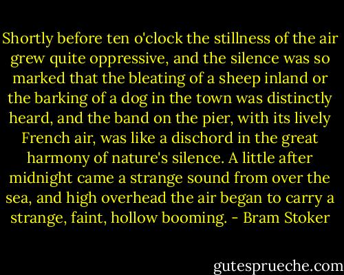 Shortly before ten o'clock the stillness of the air grew quite oppressive, and the silence was so marked that the bleating of a sheep inland or the barking of a dog in the town was distinctly heard, and the band on the pier, with its lively French air, was like a dischord in the great harmony of nature's silence. A little after midnight came a strange sound from over the sea, and high overhead the air began to carry a strange, faint, hollow booming. - Bram Stoker
