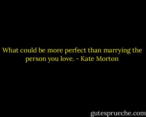 What could be more perfect than marrying the person you love. - Kate Morton