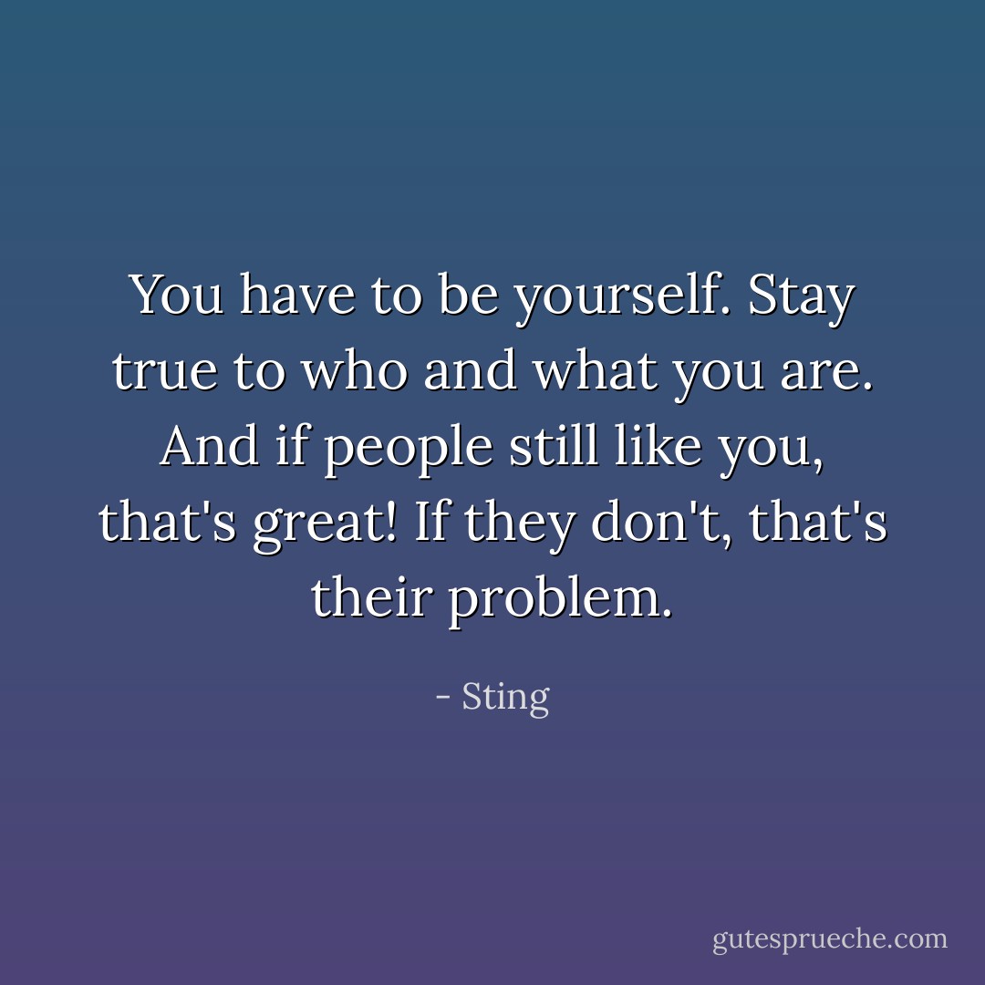 You have to be yourself. Stay true to who and what you are. And if people still like you, that's great! If they don't, that's their problem. - Sting