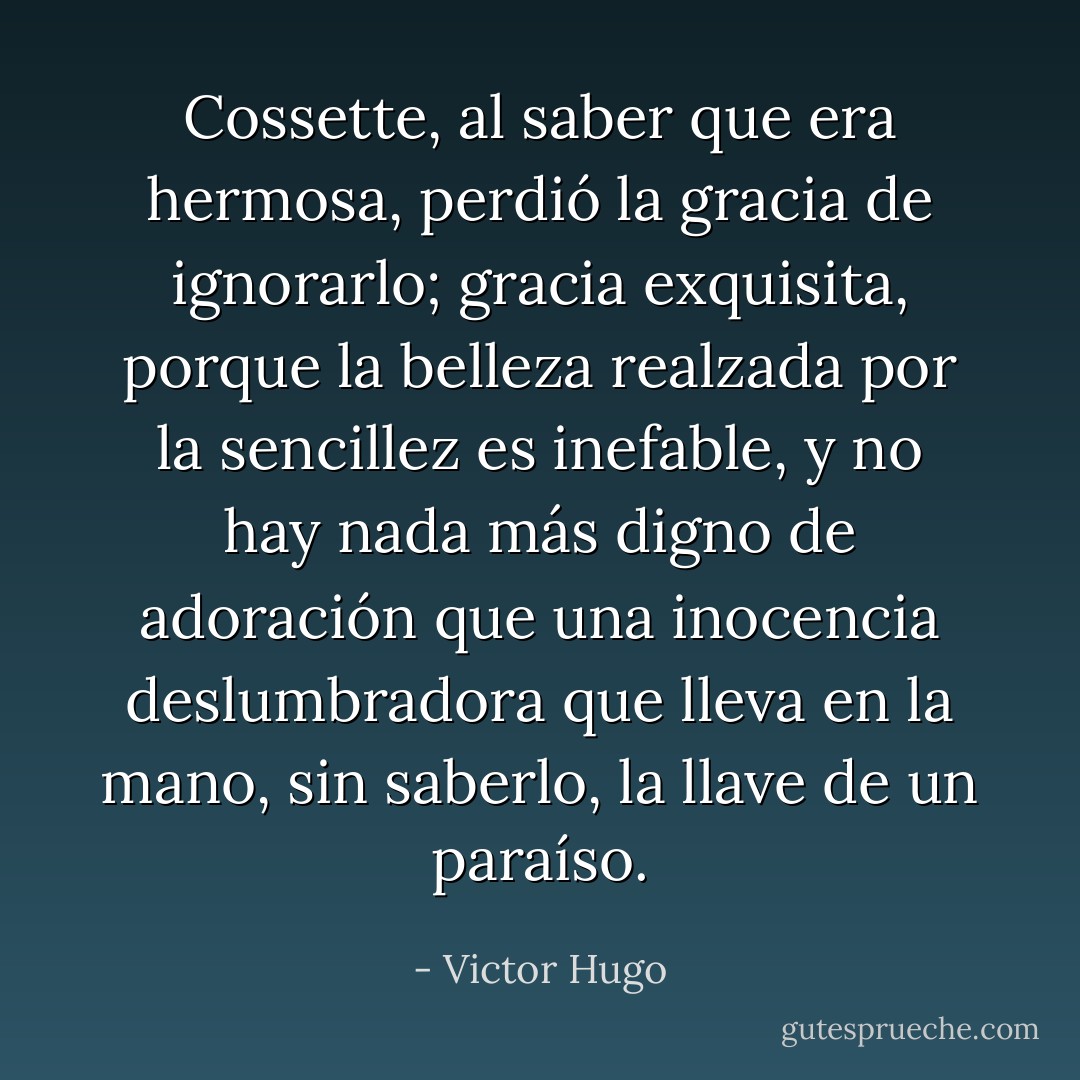 Cossette, al saber que era hermosa, perdió la gracia de ignorarlo; gracia exquisita, porque la belleza realzada por la sencillez es inefable, y no hay nada más digno de adoración que una inocencia deslumbradora que lleva en la mano, sin saberlo, la llave de un paraíso. - Victor Hugo