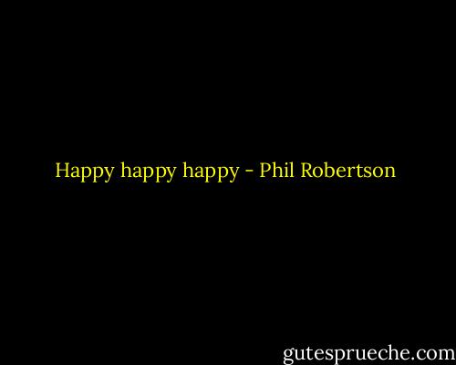 Happy happy happy - Phil Robertson