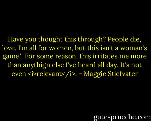 Have you thought this through? People die, love. I'm all for women, but this isn't a woman's game.'<br /><br />For some reason, this irritates me more than anythign else I've heard all day. It's not even <i>relevant</i>. - Maggie Stiefvater