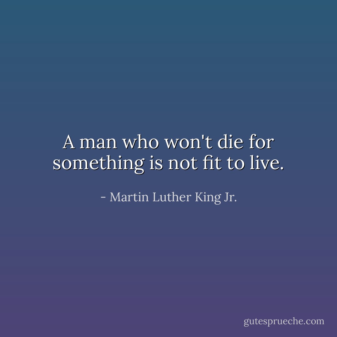 A man who won't die for something is not fit to live. - Martin Luther King Jr.