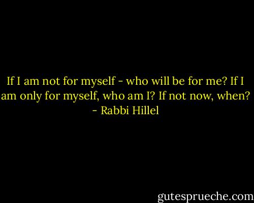 If I am not for myself - who will be for me? If I am only for myself, who am I? If not now, when? - Rabbi Hillel