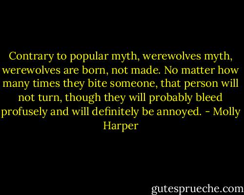 Contrary to popular myth, werewolves myth, werewolves are born, not made. No matter how many times they bite someone, that person will not turn, though they will probably bleed profusely and will definitely be annoyed. - Molly Harper