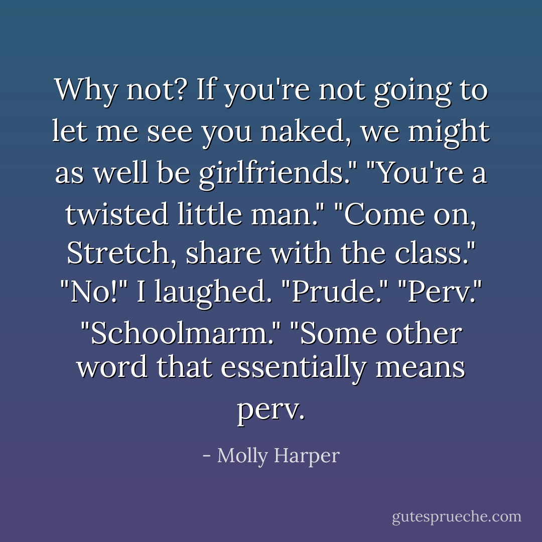 Why not? If you're not going to let me see you naked, we might as well be girlfriends."<br />"You're a twisted little man."<br />"Come on, Stretch, share with the class."<br />"No!" I laughed.<br />"Prude."<br />"Perv."<br />"Schoolmarm."<br />"Some other word that essentially means perv. - Molly Harper