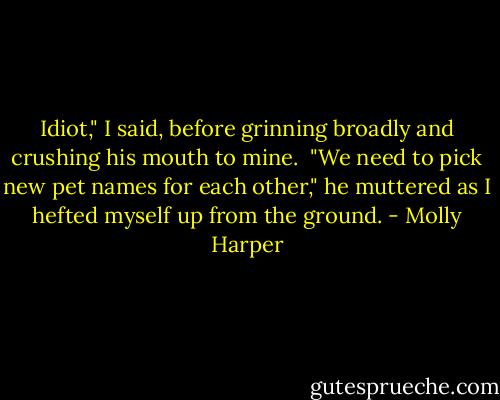 Idiot," I said, before grinning broadly and crushing his mouth to mine. <br />"We need to pick new pet names for each other," he muttered as I hefted myself up from the ground. - Molly Harper