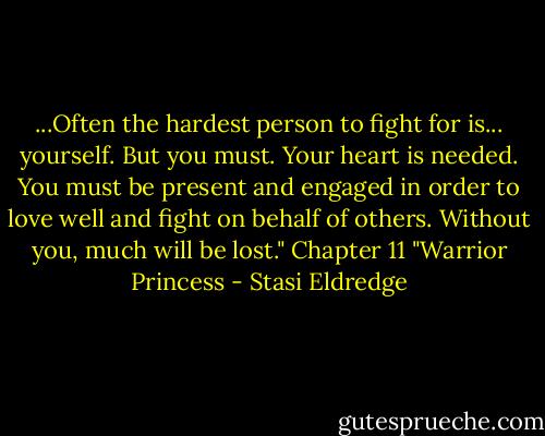...Often the hardest person to fight for is... yourself. But you must. Your heart is needed. You must be present and engaged in order to love well and fight on behalf of others. Without you, much will be lost." Chapter 11 "Warrior Princess - Stasi Eldredge