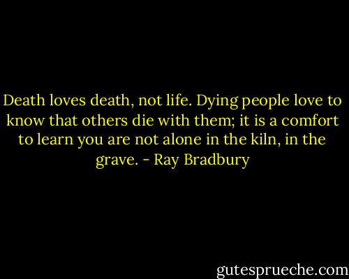 Death loves death, not life. Dying people love to know that others die with them; it is a comfort to learn you are not alone in the kiln, in the grave. - Ray Bradbury