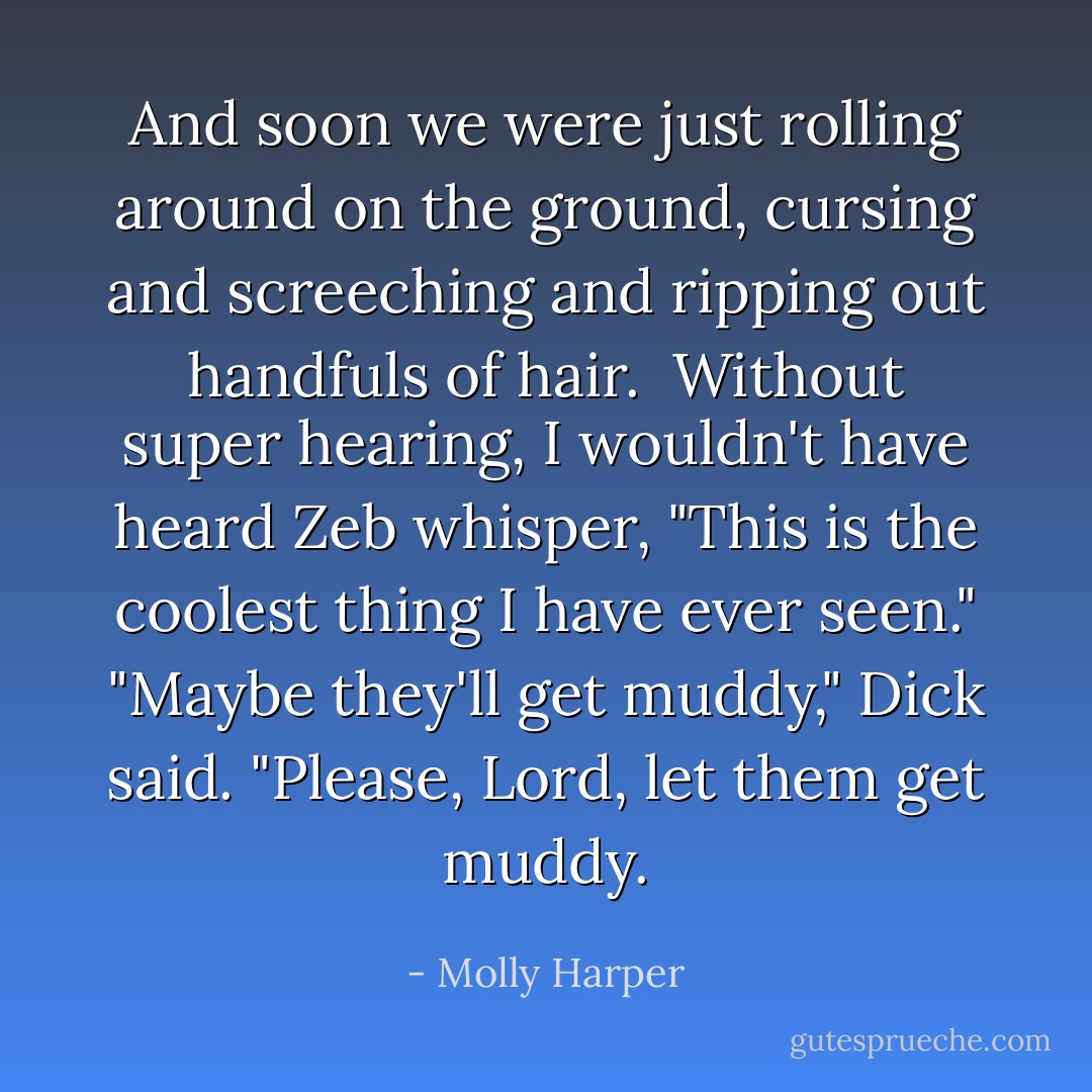 And soon we were just rolling around on the ground, cursing and screeching and ripping out handfuls of hair. <br />Without super hearing, I wouldn't have heard Zeb whisper, "This is the coolest thing I have ever seen."<br />"Maybe they'll get muddy," Dick said. "Please, Lord, let them get muddy. - Molly Harper