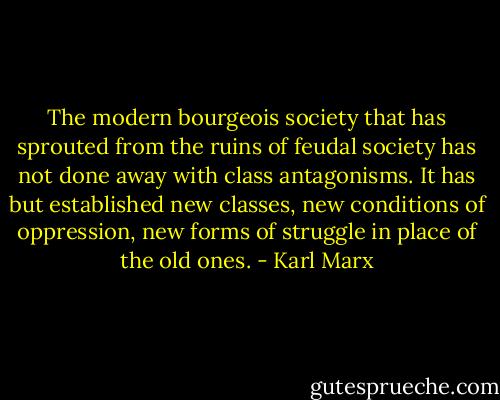 The modern bourgeois society that has sprouted from the ruins of feudal society has not done away with class antagonisms. It has but established new classes, new conditions of oppression, new forms of struggle in place of the old ones. - Karl Marx