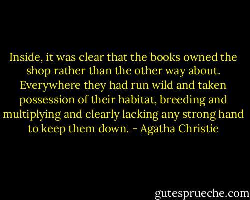 Inside, it was clear that the books owned the shop rather than the other way about. Everywhere they had run wild and taken possession of their habitat, breeding and multiplying and clearly lacking any strong hand to keep them down. - Agatha Christie