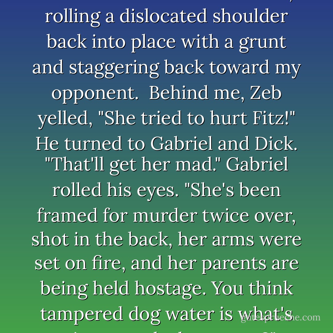 Would you kick her ass already?" Dick said, shoving me back toward Missy. "Come on, Stretch, man up. You do better than this! Get mad."<br />I nodded, rolling a dislocated shoulder back into place with a grunt and staggering back toward my opponent. <br />Behind me, Zeb yelled, "She tried to hurt Fitz!" He turned to Gabriel and Dick. "That'll get her mad."<br />Gabriel rolled his eyes. "She's been framed for murder twice over, shot in the back, her arms were set on fire, and her parents are being held hostage. You think tampered dog water is what's going to make her angry?" <br />"You tried to hurt my dog!" I wheezed as I lurched toward a grinning Missy. - Molly Harper