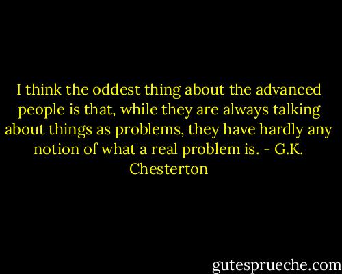 I think the oddest thing about the advanced people is that, while they are always talking about things as problems, they have hardly any notion of what a real problem is. - G.K. Chesterton