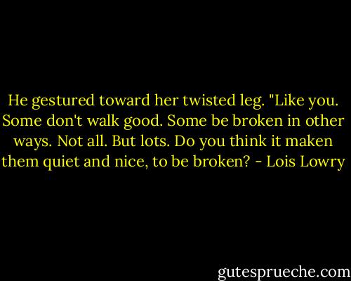 He gestured toward her twisted leg. "Like you. Some don't walk good. Some be broken in other ways. Not all. But lots. Do you think it maken them quiet and nice, to be broken? - Lois Lowry