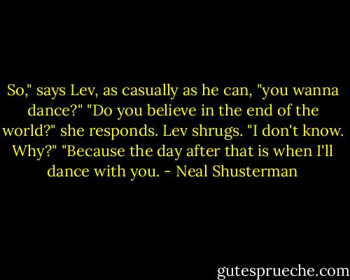 So," says Lev, as casually as he can, "you wanna dance?" "Do you believe in the end of the world?" she responds. Lev shrugs. "I don't know. Why?" "Because the day after that is when I'll dance with you. - Neal Shusterman