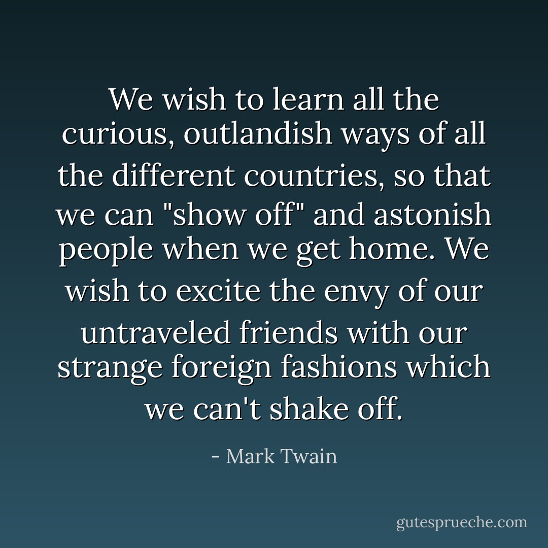We wish to learn all the curious, outlandish ways of all the different countries, so that we can "show off" and astonish people when we get home. We wish to excite the envy of our untraveled friends with our strange foreign fashions which we can't shake off. - Mark Twain