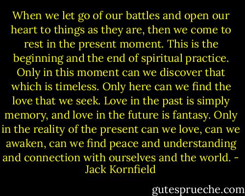 When we let go of our battles and open our heart to things as they are, then we come to rest in the present moment. This is the beginning and the end of spiritual practice. Only in this moment can we discover that which is timeless. Only here can we find the love that we seek. Love in the past is simply memory, and love in the future is fantasy. Only in the reality of the present can we love, can we awaken, can we find peace and understanding and connection with ourselves and the world. - Jack Kornfield