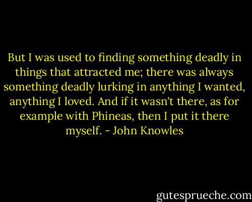 But I was used to finding something deadly in things that attracted me; there was always something deadly lurking in anything I wanted, anything I loved. And if it wasn't there, as for example with Phineas, then I put it there myself. - John Knowles