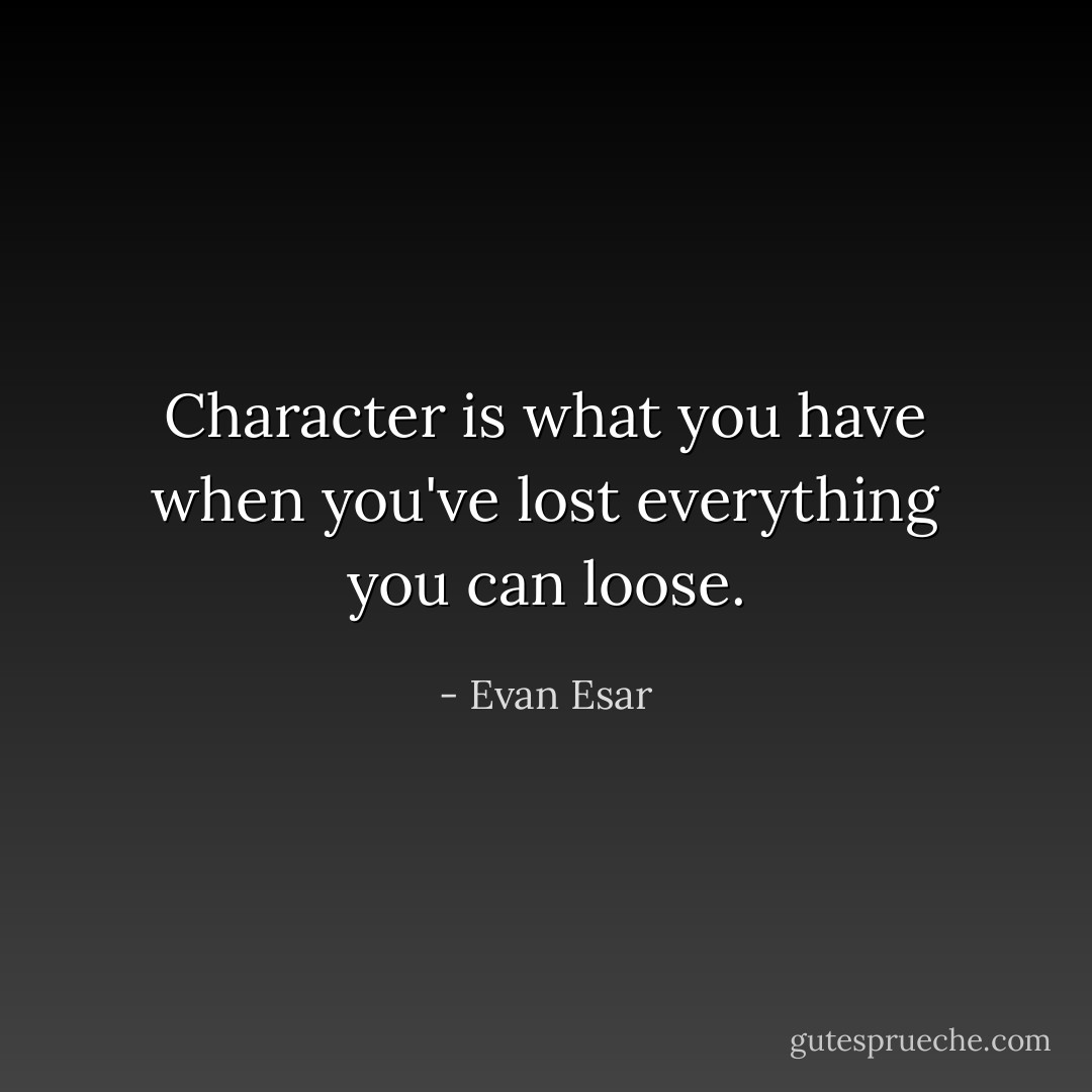 Character is what you have when you've lost everything you can loose. - Evan Esar