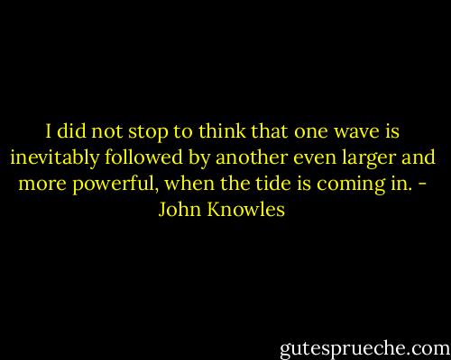 I did not stop to think that one wave is inevitably followed by another even larger and more powerful, when the tide is coming in. - John Knowles