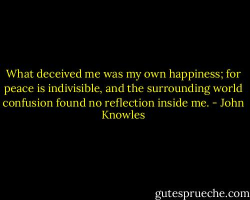 What deceived me was my own happiness; for peace is indivisible, and the surrounding world confusion found no reflection inside me. - John Knowles