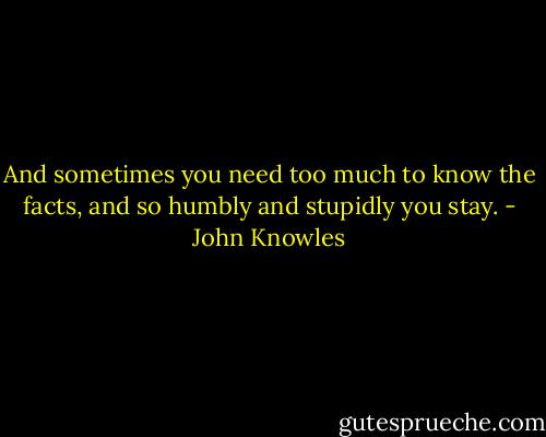 And sometimes you need too much to know the facts, and so humbly and stupidly you stay. - John Knowles