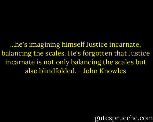 ...he's imagining himself Justice incarnate, balancing the scales. He's forgotten that Justice incarnate is not only balancing the scales but also blindfolded. - John Knowles