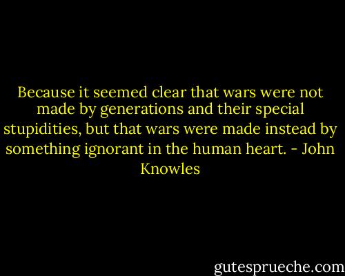 Because it seemed clear that wars were not made by generations and their special stupidities, but that wars were made instead by something ignorant in the human heart. - John Knowles