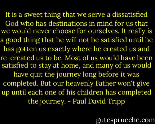 It is a sweet thing that we serve a dissatisfied God who has destinations in mind for us that we would never choose for ourselves. It really is a good thing that he will not be satisfied until he has gotten us exactly where he created us and re-created us to be. Most of us would have been satisfied to stay at home, and many of us would have quit the journey long before it was completed. But our heavenly Father won't give up until each one of his children has completed the journey. - Paul David Tripp