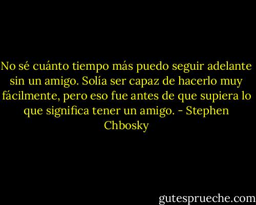 No sé cuánto tiempo más puedo seguir adelante sin un amigo. Solía ser capaz de hacerlo muy fácilmente, pero eso fue antes de que supiera lo que significa tener un amigo. - Stephen Chbosky