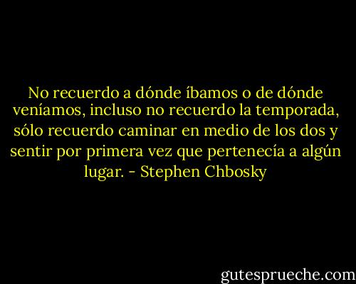 No recuerdo a dónde íbamos o de dónde veníamos, incluso no recuerdo la temporada, sólo recuerdo caminar en medio de los dos y sentir por primera vez que pertenecía a algún lugar. - Stephen Chbosky